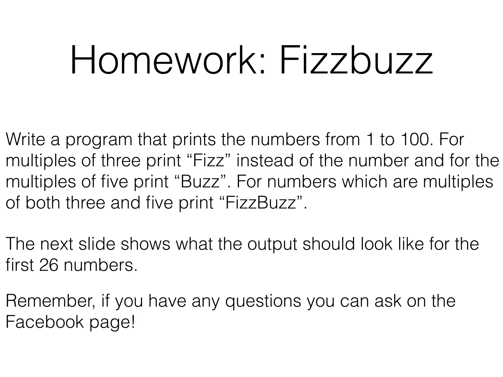 Homework: Fizzbuzz 
Write a program that prints the numbers from 1 to 100. For 
multiples of three print “Fizz” instead of the number and for the 
multiples of five print “Buzz”. For numbers which are multiples 
of both three and five print “FizzBuzz”. 
The next slide shows what the output should look like for the 
first 26 numbers. 
Remember, if you have any questions you can ask on the 
Facebook page! 
 