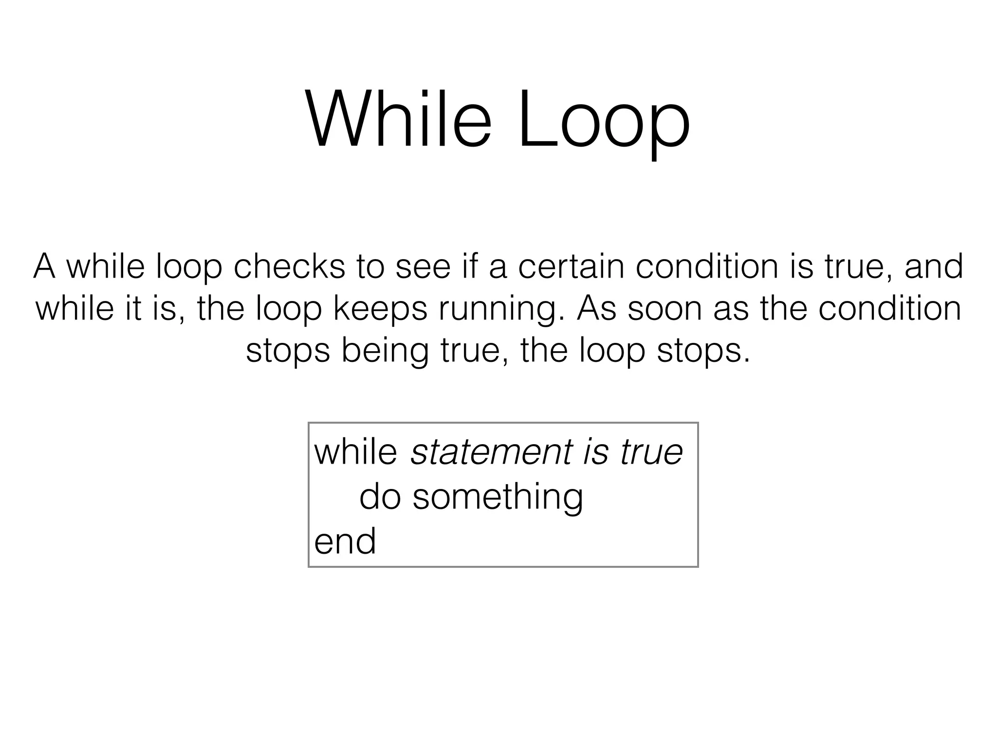 While Loop 
A while loop checks to see if a certain condition is true, and 
while it is, the loop keeps running. As soon as the condition 
stops being true, the loop stops. 
while statement is true 
do something 
end 
 