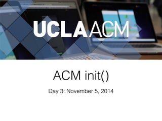 ACM init() 
Day 3: November 5, 2014 
 
