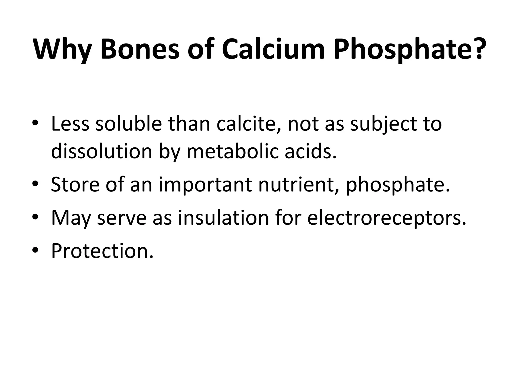 Why Bones of Calcium Phosphate? 
•Less soluble than calcite, not as subject to dissolution by metabolic acids. 
•Store of an important nutrient, phosphate. 
•May serve as insulation for electroreceptors. 
•Protection.  