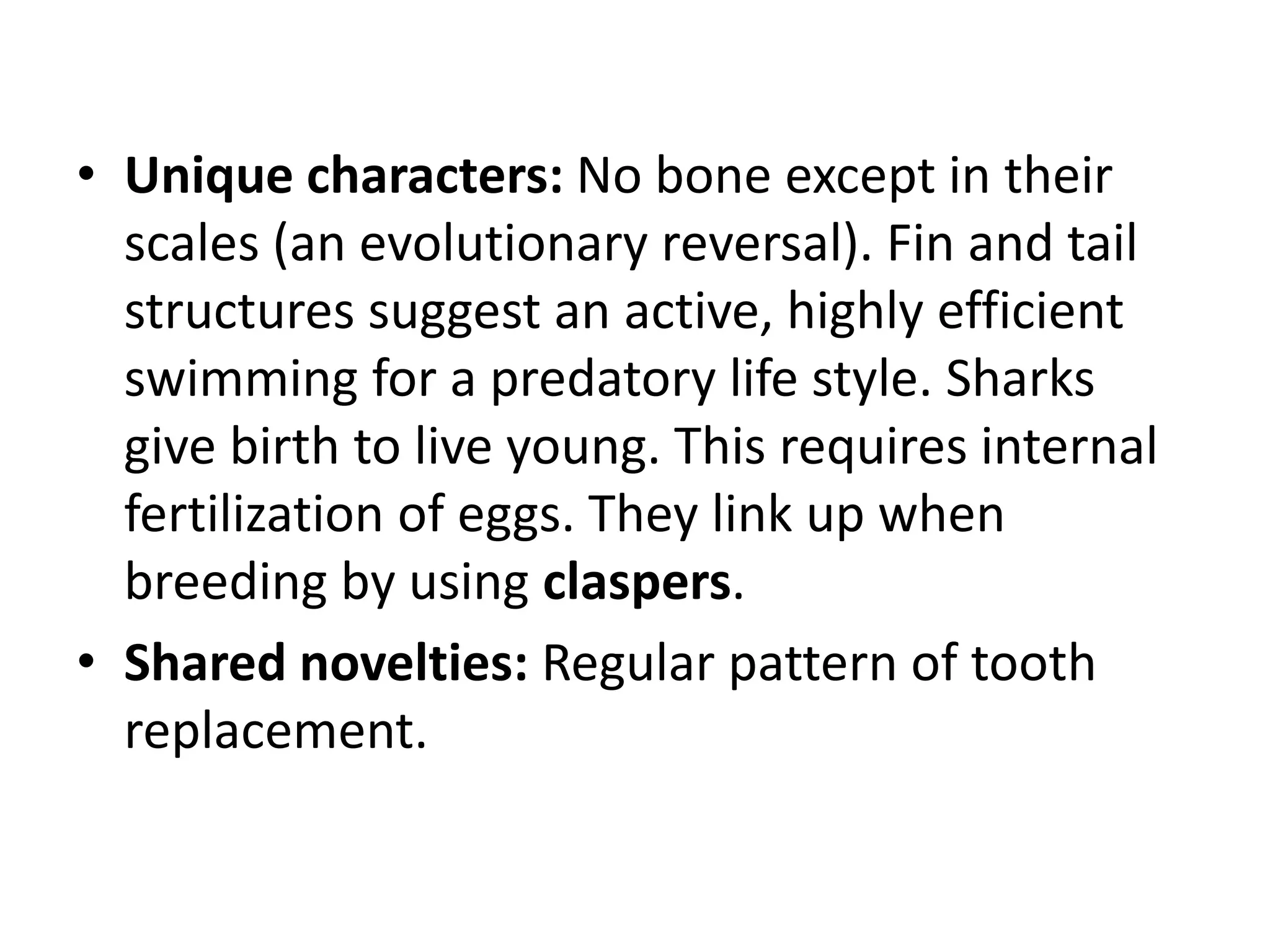 •Unique characters: No bone except in their scales (an evolutionary reversal). Fin and tail structures suggest an active, highly efficient swimming for a predatory life style. Sharks give birth to live young. This requires internal fertilization of eggs. They link up when breeding by using claspers. 
•Shared novelties: Regular pattern of tooth replacement.  