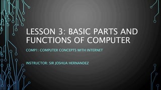 LESSON 3: BASIC PARTS AND 
FUNCTIONS OF COMPUTER 
COMP1: COMPUTER CONCEPTS WITH INTERNET 
INSTRUCTOR: SIR JOSHUA HERNANDEZ 
 
