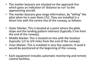 • The marker beacons are situated on the approach line
which gives an indication of ‘distance to run’ to the
approaching aircraft.
• The marker beacons give range information, by "telling" the
pilot when he is over them (7c). They are installed in a
direct line with the centre line of the runway, as follows:
• Outer Marker. This is located at a point where the glide
slope and the landing pattern intersect (typically 5 nm from
the end of the runway).
• Middle Marker. This is located on line with the localiser
(typically 1/2 to 3/4 miles from the end of the runway).
• Inner Marker. This is installed in very few systems. If used it
would be positioned at the beginning of the runway.
• Each equipment includes automatic monitoring and remote
control facilities.
 