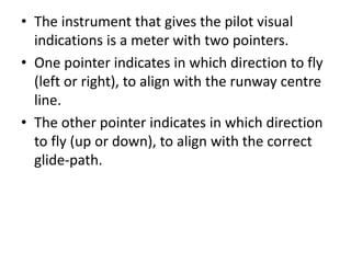 • The instrument that gives the pilot visual
indications is a meter with two pointers.
• One pointer indicates in which direction to fly
(left or right), to align with the runway centre
line.
• The other pointer indicates in which direction
to fly (up or down), to align with the correct
glide-path.
 