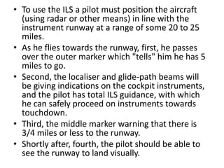• To use the ILS a pilot must position the aircraft
(using radar or other means) in line with the
instrument runway at a range of some 20 to 25
miles.
• As he flies towards the runway, first, he passes
over the outer marker which "tells" him he has 5
miles to go.
• Second, the localiser and glide-path beams will
be giving indications on the cockpit instruments,
and the pilot has total ILS guidance, with which
he can safely proceed on instruments towards
touchdown.
• Third, the middle marker warning that there is
3/4 miles or less to the runway.
• Shortly after, fourth, the pilot should be able to
see the runway to land visually.
 