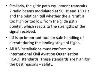 • Similarly, the glide path equipment transmits
2 radio beams modulated at 90 Hz and 150 Hz
and the pilot can tell whether the aircraft is
too high or too low from the glide path
pointer, which reacts to the strengths of the
signal received.
• ILS is an important tool for safe handling of
aircraft during the landing stage of flight.
• All ILS installations must conform to
International Civil Aviation Organisation
(ICAO) standards. These standards are high for
the best reasons – safety.
 