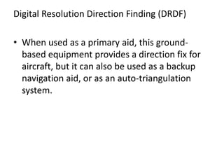 Digital Resolution Direction Finding (DRDF)
• When used as a primary aid, this ground-
based equipment provides a direction fix for
aircraft, but it can also be used as a backup
navigation aid, or as an auto-triangulation
system.
 