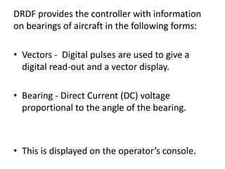 DRDF provides the controller with information
on bearings of aircraft in the following forms:
• Vectors - Digital pulses are used to give a
digital read-out and a vector display.
• Bearing - Direct Current (DC) voltage
proportional to the angle of the bearing.
• This is displayed on the operator’s console.
 