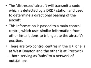 • The ‘distressed’ aircraft will transmit a code
which is detected by a DRDF station and used
to determine a directional bearing of the
aircraft.
• This information is passed to a main control
centre, which uses similar information from
other installations to triangulate the aircraft’s
position.
• There are two control centres in the UK, one is
at West Drayton and the other is at Prestwick
– both serving as ‘hubs’ to a network of
outstations.
 