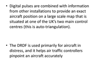 • Digital pulses are combined with information
from other installations to provide an exact
aircraft position on a large scale map that is
situated at one of the UK’s two main control
centres (this is auto-triangulation).
• The DRDF is used primarily for aircraft in
distress, and it helps air traffic controllers
pinpoint an aircraft accurately
 