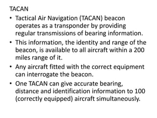 TACAN
• Tactical Air Navigation (TACAN) beacon
operates as a transponder by providing
regular transmissions of bearing information.
• This information, the identity and range of the
beacon, is available to all aircraft within a 200
miles range of it.
• Any aircraft fitted with the correct equipment
can interrogate the beacon.
• One TACAN can give accurate bearing,
distance and identification information to 100
(correctly equipped) aircraft simultaneously.
 