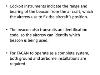 • Cockpit instruments indicate the range and
bearing of the beacon from the aircraft, which
the aircrew use to fix the aircraft’s position.
• The beacon also transmits an identification
code, so the aircrew can identify which
beacon is being used.
• For TACAN to operate as a complete system,
both ground and airborne installations are
required.
 