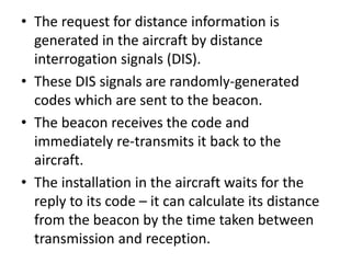 • The request for distance information is
generated in the aircraft by distance
interrogation signals (DIS).
• These DIS signals are randomly-generated
codes which are sent to the beacon.
• The beacon receives the code and
immediately re-transmits it back to the
aircraft.
• The installation in the aircraft waits for the
reply to its code – it can calculate its distance
from the beacon by the time taken between
transmission and reception.
 