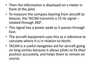 • Then the information is displayed on a meter in
front of the pilot.
• To measure the compass bearing from aircraft to
beacon, the TACAN transmits a 15 Hz signal –
rotated through 360°.
• This signal has a power peak as it passes through
East.
• The aircraft equipment uses this as a reference to
calculate where it is in relation to North.
• TACAN is a useful navigation aid for aircraft going
on long sorties because it allows pilots to fix their
position accurately, and helps them to remain on
course.
 