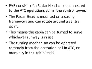 • PAR consists of a Radar Head cabin connected
to the ATC operations cell in the control tower.
• The Radar Head is mounted on a strong
framework and can rotate around a central
point.
• This means the cabin can be turned to serve
whichever runway is in use.
• The turning mechanism can be operated
remotely from the operation cell in ATC, or
manually in the cabin itself.
 