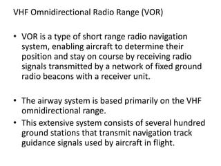 VHF Omnidirectional Radio Range (VOR)
• VOR is a type of short range radio navigation
system, enabling aircraft to determine their
position and stay on course by receiving radio
signals transmitted by a network of fixed ground
radio beacons with a receiver unit.
• The airway system is based primarily on the VHF
omnidirectional range.
• This extensive system consists of several hundred
ground stations that transmit navigation track
guidance signals used by aircraft in flight.
 