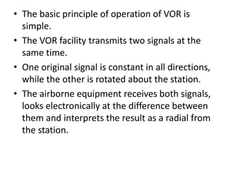 • The basic principle of operation of VOR is
simple.
• The VOR facility transmits two signals at the
same time.
• One original signal is constant in all directions,
while the other is rotated about the station.
• The airborne equipment receives both signals,
looks electronically at the difference between
them and interprets the result as a radial from
the station.
 