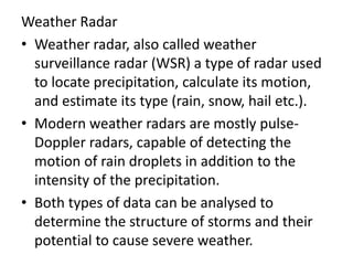 Weather Radar
• Weather radar, also called weather
surveillance radar (WSR) a type of radar used
to locate precipitation, calculate its motion,
and estimate its type (rain, snow, hail etc.).
• Modern weather radars are mostly pulse-
Doppler radars, capable of detecting the
motion of rain droplets in addition to the
intensity of the precipitation.
• Both types of data can be analysed to
determine the structure of storms and their
potential to cause severe weather.
 
