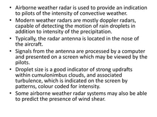 • Airborne weather radar is used to provide an indication
to pilots of the intensity of convective weather.
• Modern weather radars are mostly doppler radars,
capable of detecting the motion of rain droplets in
addition to intensity of the precipitation.
• Typically, the radar antenna is located in the nose of
the aircraft.
• Signals from the antenna are processed by a computer
and presented on a screen which may be viewed by the
pilots.
• Droplet size is a good indicator of strong updrafts
within cumulonimbus clouds, and associated
turbulence, which is indicated on the screen by
patterns, colour coded for intensity.
• Some airborne weather radar systems may also be able
to predict the presence of wind shear.
 