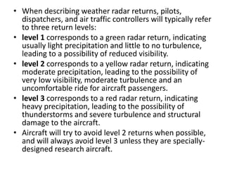 • When describing weather radar returns, pilots,
dispatchers, and air traffic controllers will typically refer
to three return levels:
• level 1 corresponds to a green radar return, indicating
usually light precipitation and little to no turbulence,
leading to a possibility of reduced visibility.
• level 2 corresponds to a yellow radar return, indicating
moderate precipitation, leading to the possibility of
very low visibility, moderate turbulence and an
uncomfortable ride for aircraft passengers.
• level 3 corresponds to a red radar return, indicating
heavy precipitation, leading to the possibility of
thunderstorms and severe turbulence and structural
damage to the aircraft.
• Aircraft will try to avoid level 2 returns when possible,
and will always avoid level 3 unless they are specially-
designed research aircraft.
 