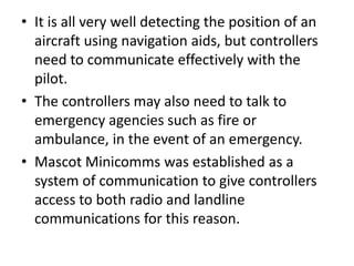 • It is all very well detecting the position of an
aircraft using navigation aids, but controllers
need to communicate effectively with the
pilot.
• The controllers may also need to talk to
emergency agencies such as fire or
ambulance, in the event of an emergency.
• Mascot Minicomms was established as a
system of communication to give controllers
access to both radio and landline
communications for this reason.
 