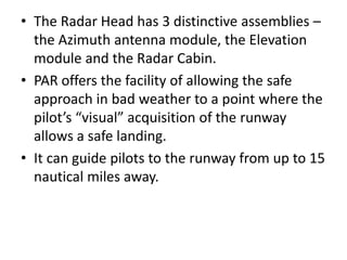 • The Radar Head has 3 distinctive assemblies –
the Azimuth antenna module, the Elevation
module and the Radar Cabin.
• PAR offers the facility of allowing the safe
approach in bad weather to a point where the
pilot’s “visual” acquisition of the runway
allows a safe landing.
• It can guide pilots to the runway from up to 15
nautical miles away.
 
