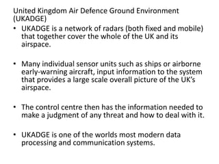 United Kingdom Air Defence Ground Environment
(UKADGE)
• UKADGE is a network of radars (both fixed and mobile)
that together cover the whole of the UK and its
airspace.
• Many individual sensor units such as ships or airborne
early-warning aircraft, input information to the system
that provides a large scale overall picture of the UK’s
airspace.
• The control centre then has the information needed to
make a judgment of any threat and how to deal with it.
• UKADGE is one of the worlds most modern data
processing and communication systems.
 