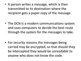 • A person writes a message, which is then
transmitted to its destination where the
recipient gets a paper copy of the message.
• The DCN is a modern communications system
and uses computers to decide the best route
through the system for the messages to take.
• For security reasons the messages being
carried may be encrypted, so that should they
be intercepted they would be unreadable to
anyone who does not know the code.
 
