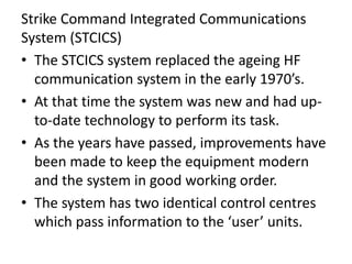 Strike Command Integrated Communications
System (STCICS)
• The STCICS system replaced the ageing HF
communication system in the early 1970’s.
• At that time the system was new and had up-
to-date technology to perform its task.
• As the years have passed, improvements have
been made to keep the equipment modern
and the system in good working order.
• The system has two identical control centres
which pass information to the ‘user’ units.
 