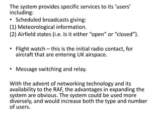 The system provides specific services to its ‘users’
including:
• Scheduled broadcasts giving:
(1) Meteorological information.
(2) Airfield states (i.e. Is it either “open” or “closed”).
• Flight watch – this is the initial radio contact, for
aircraft that are entering UK airspace.
• Message switching and relay.
With the advent of networking technology and its
availability to the RAF, the advantages in expanding the
system are obvious. The system could be used more
diversely, and would increase both the type and number
of users.
 