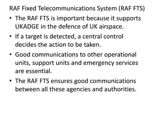 RAF Fixed Telecommunications System (RAF FTS)
• The RAF FTS is important because it supports
UKADGE in the defence of UK airspace.
• If a target is detected, a central control
decides the action to be taken.
• Good communications to other operational
units, support units and emergency services
are essential.
• The RAF FTS ensures good communications
between all these agencies and authorities.
 