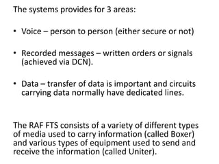 The systems provides for 3 areas:
• Voice – person to person (either secure or not)
• Recorded messages – written orders or signals
(achieved via DCN).
• Data – transfer of data is important and circuits
carrying data normally have dedicated lines.
The RAF FTS consists of a variety of different types
of media used to carry information (called Boxer)
and various types of equipment used to send and
receive the information (called Uniter).
 