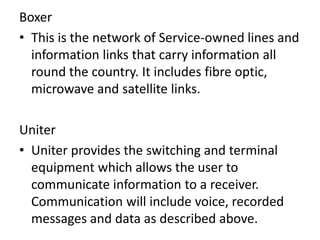 Boxer
• This is the network of Service-owned lines and
information links that carry information all
round the country. It includes fibre optic,
microwave and satellite links.
Uniter
• Uniter provides the switching and terminal
equipment which allows the user to
communicate information to a receiver.
Communication will include voice, recorded
messages and data as described above.
 