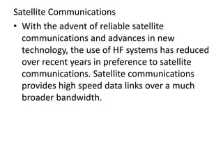 Satellite Communications
• With the advent of reliable satellite
communications and advances in new
technology, the use of HF systems has reduced
over recent years in preference to satellite
communications. Satellite communications
provides high speed data links over a much
broader bandwidth.
 