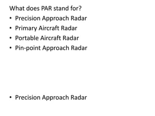 What does PAR stand for?
• Precision Approach Radar
• Primary Aircraft Radar
• Portable Aircraft Radar
• Pin-point Approach Radar
• Precision Approach Radar
 