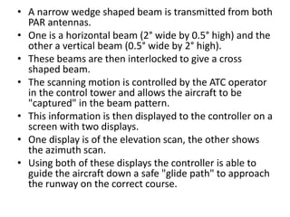 • A narrow wedge shaped beam is transmitted from both
PAR antennas.
• One is a horizontal beam (2° wide by 0.5° high) and the
other a vertical beam (0.5° wide by 2° high).
• These beams are then interlocked to give a cross
shaped beam.
• The scanning motion is controlled by the ATC operator
in the control tower and allows the aircraft to be
"captured" in the beam pattern.
• This information is then displayed to the controller on a
screen with two displays.
• One display is of the elevation scan, the other shows
the azimuth scan.
• Using both of these displays the controller is able to
guide the aircraft down a safe "glide path" to approach
the runway on the correct course.
 