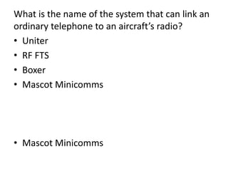 What is the name of the system that can link an
ordinary telephone to an aircraft’s radio?
• Uniter
• RF FTS
• Boxer
• Mascot Minicomms
• Mascot Minicomms
 