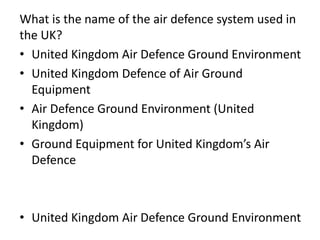 What is the name of the air defence system used in
the UK?
• United Kingdom Air Defence Ground Environment
• United Kingdom Defence of Air Ground
Equipment
• Air Defence Ground Environment (United
Kingdom)
• Ground Equipment for United Kingdom’s Air
Defence
• United Kingdom Air Defence Ground Environment
 