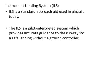 Instrument Landing System (ILS)
• ILS is a standard approach aid used in aircraft
today.
• The ILS is a pilot-interpreted system which
provides accurate guidance to the runway for
a safe landing without a ground controller.
 