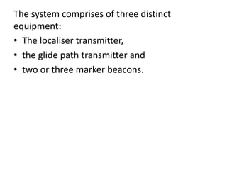 The system comprises of three distinct
equipment:
• The localiser transmitter,
• the glide path transmitter and
• two or three marker beacons.
 