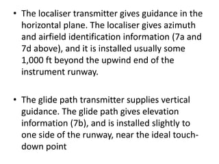 • The localiser transmitter gives guidance in the
horizontal plane. The localiser gives azimuth
and airfield identification information (7a and
7d above), and it is installed usually some
1,000 ft beyond the upwind end of the
instrument runway.
• The glide path transmitter supplies vertical
guidance. The glide path gives elevation
information (7b), and is installed slightly to
one side of the runway, near the ideal touch-
down point
 
