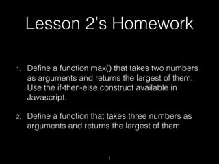 Lesson 2’s Homework
1. Define a function max() that takes two numbers
as arguments and returns the largest of them.
Use the if-then-else construct available in
Javascript.
2. Define a function that takes three numbers as
arguments and returns the largest of them
1
 