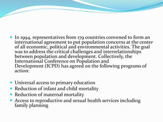  In 1994, representatives from 179 countries convened to form an
international agreement to put population concerns at the center
of all economic, political and environmental activities. The goal
was to address the critical challenges and interrelationships
between population and development. Collectively, the
International Conference on Population and
Development (ICPD) has agreed on the following programs of
action:
 Universal access to primary education
 Reduction of infant and child mortality
 Reduction of maternal mortality
 Access to reproductive and sexual health services including
family planning
 
