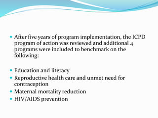  After five years of program implementation, the ICPD
program of action was reviewed and additional 4
programs were included to benchmark on the
following:
 Education and literacy
 Reproductive health care and unmet need for
contraception
 Maternal mortality reduction
 HIV/AIDS prevention
 