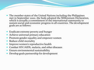  The member states of the United Nations including the Philippines
met in September 2000. the body adopted the Millennium Declaration,
which is actually a commitment of the international community to
sustain social and economic progress in all countries. The development
goals are as follows:
 Eradicate extreme poverty and hunger
 Achieve universal primary education
 Promote gender equality and empower women
 Reduce child mortality
 Improve women’s reproductive health
 Combat HIV/AIDS, malaria, and other diseases
 Ensure environmental sustainability
 Develop goals partnership for development
 