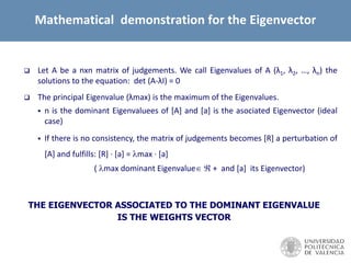  Let A be a nxn matrix of judgements. We call Eigenvalues of A (λ1, λ2, …, λn) the
solutions to the equation: det (A-λI) = 0
 The principal Eigenvalue (λmax) is the maximum of the Eigenvalues.
 n is the dominant Eigenvaluees of [A] and [a] is the asociated Eigenvector (ideal
case)
 If there is no consistency, the matrix of judgements becomes [R] a perturbation of
[A] and fulfills: [R] · [a] = max · [a]
( max dominant Eigenvalue  + and [a] its Eigenvector)
THE EIGENVECTOR ASSOCIATED TO THE DOMINANT EIGENVALUE
IS THE WEIGHTS VECTOR
Mathematical demonstration for the Eigenvector
 