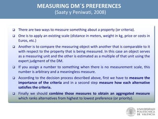 MEASURING DM´S PREFERENCES
(Saaty y Peniwati, 2008)
 There are two ways to measure something about a property (or criteria).
 One is to apply an existing scale (distance in meters, weight in kg, price or costs in
Euros, etc.)
 Another is to compare the measuring object with another that is comparable to it
with respect to the property that is being measured. In this case an object serves
as a measuring unit and the other is estimated as a multiple of that unit using the
expert judgment of the DM.
 If you assign a number to something when there is no measurement scale, this
number is arbitrary and a meaningless measure.
 According to the decision process described above, first we have to measure the
importance of the criteria and in a second step measure how each alternative
satisfies the criteria.
 Finally we should combine those measures to obtain an aggregated measure
which ranks alternatives from highest to lowest preference (or priority).
 