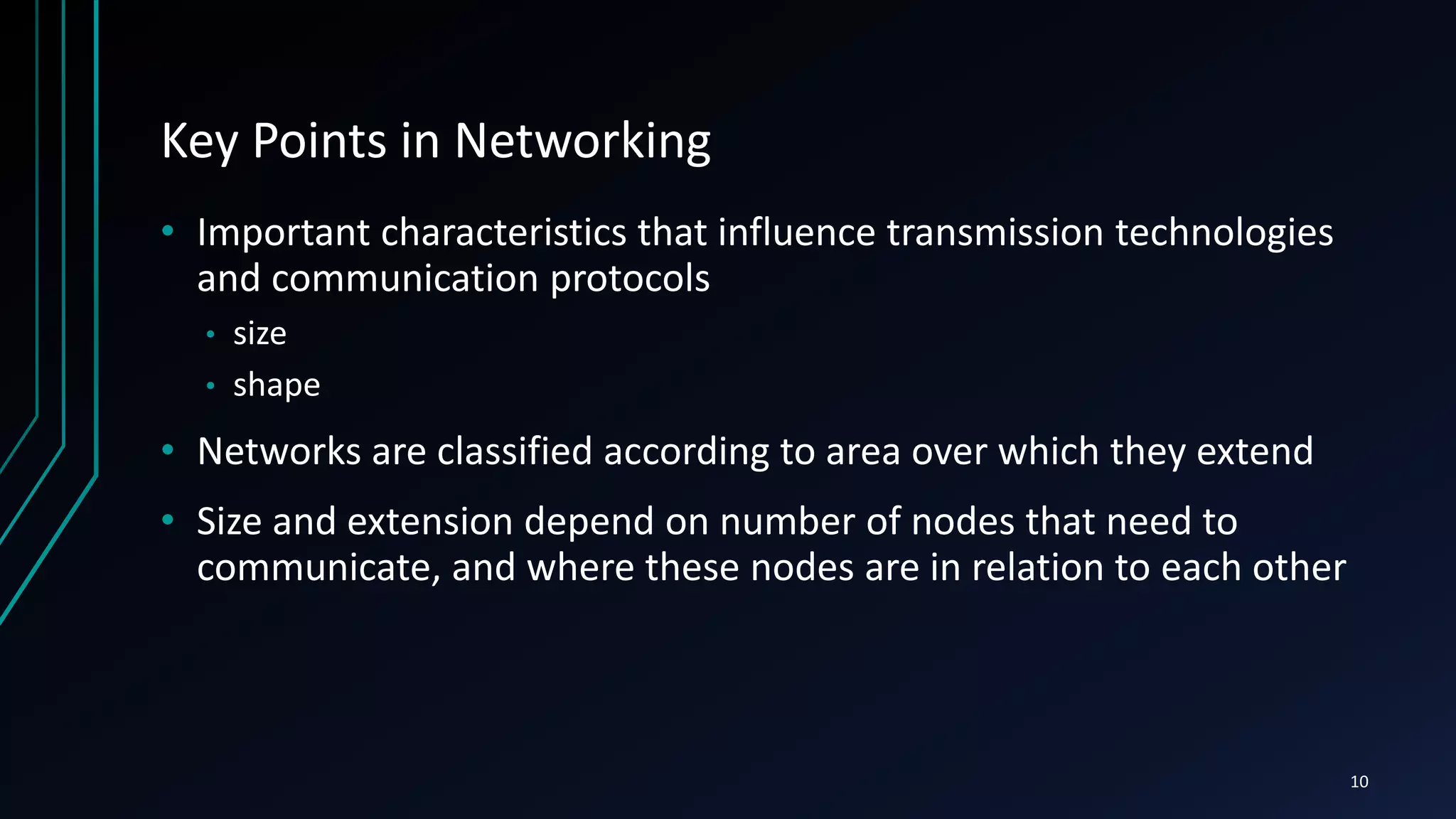 Key Points in Networking
• Important characteristics that influence transmission technologies
and communication protocols
• size
• shape
• Networks are classified according to area over which they extend
• Size and extension depend on number of nodes that need to
communicate, and where these nodes are in relation to each other
10
 
