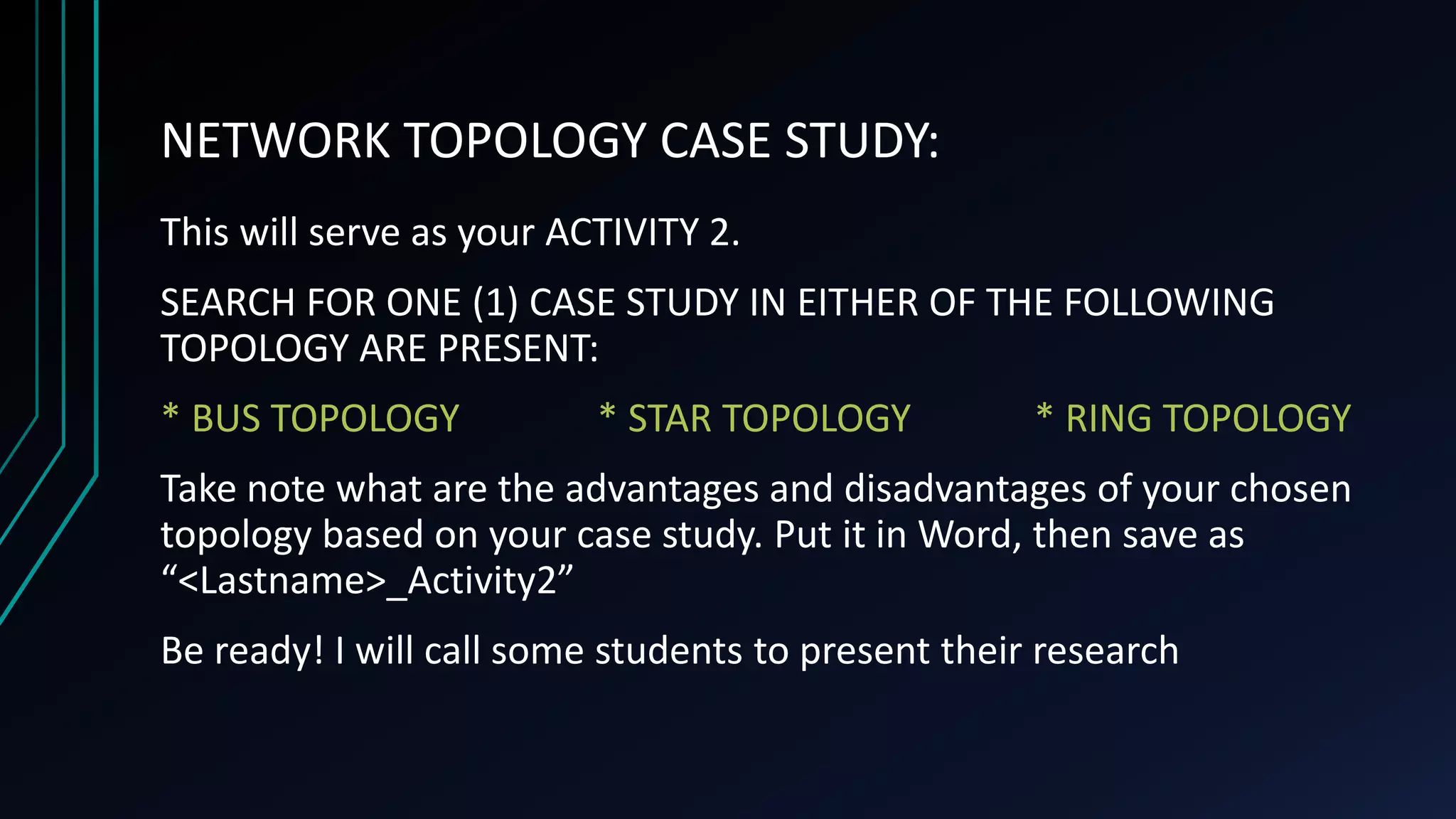 NETWORK TOPOLOGY CASE STUDY:
This will serve as your ACTIVITY 2.
SEARCH FOR ONE (1) CASE STUDY IN EITHER OF THE FOLLOWING
TOPOLOGY ARE PRESENT:
* BUS TOPOLOGY * STAR TOPOLOGY * RING TOPOLOGY
Take note what are the advantages and disadvantages of your chosen
topology based on your case study. Put it in Word, then save as
“<Lastname>_Activity2”
Be ready! I will call some students to present their research
 