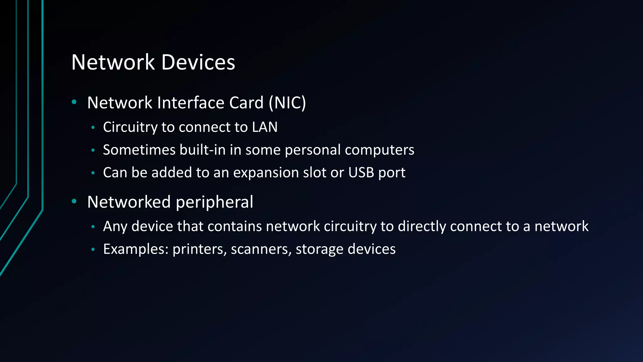 Network Devices
• Network Interface Card (NIC)
• Circuitry to connect to LAN
• Sometimes built-in in some personal computers
• Can be added to an expansion slot or USB port
• Networked peripheral
• Any device that contains network circuitry to directly connect to a network
• Examples: printers, scanners, storage devices
 